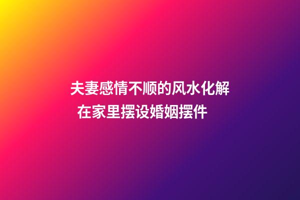 夫妻感情不顺的风水化解  在家里摆设婚姻摆件